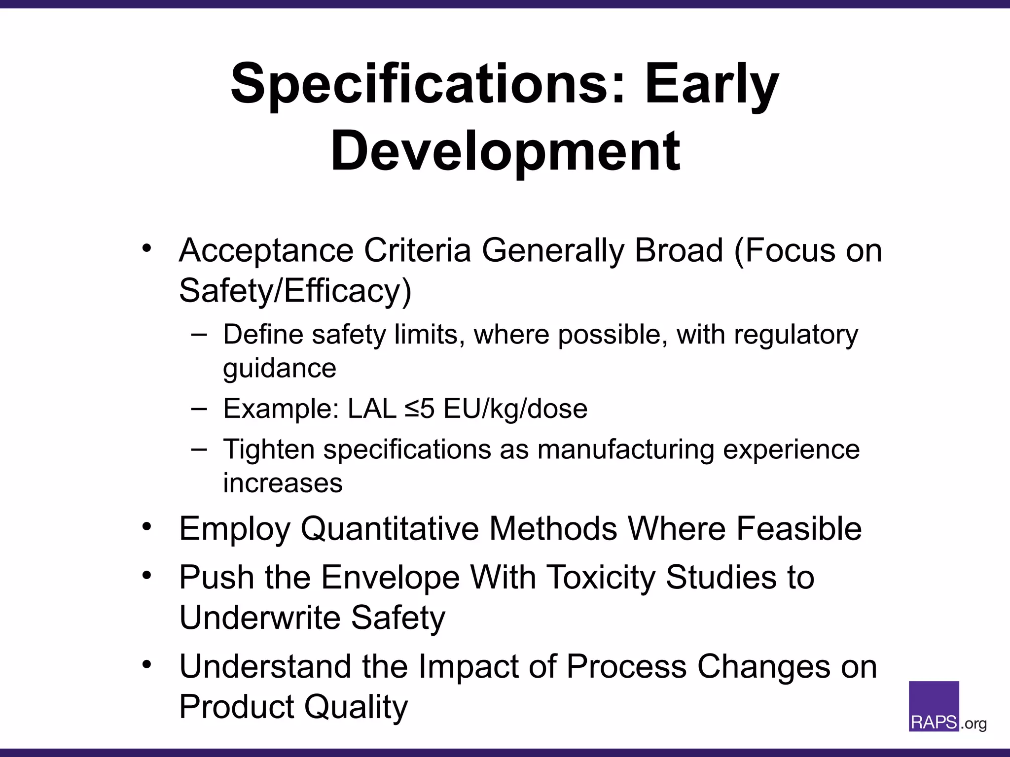 Specifications: Early
Development
• Acceptance Criteria Generally Broad (Focus on
Safety/Efficacy)
– Define safety limits, where possible, with regulatory
guidance
– Example: LAL ≤5 EU/kg/dose
– Tighten specifications as manufacturing experience
increases
• Employ Quantitative Methods Where Feasible
• Push the Envelope With Toxicity Studies to
Underwrite Safety
• Understand the Impact of Process Changes on
Product Quality
 