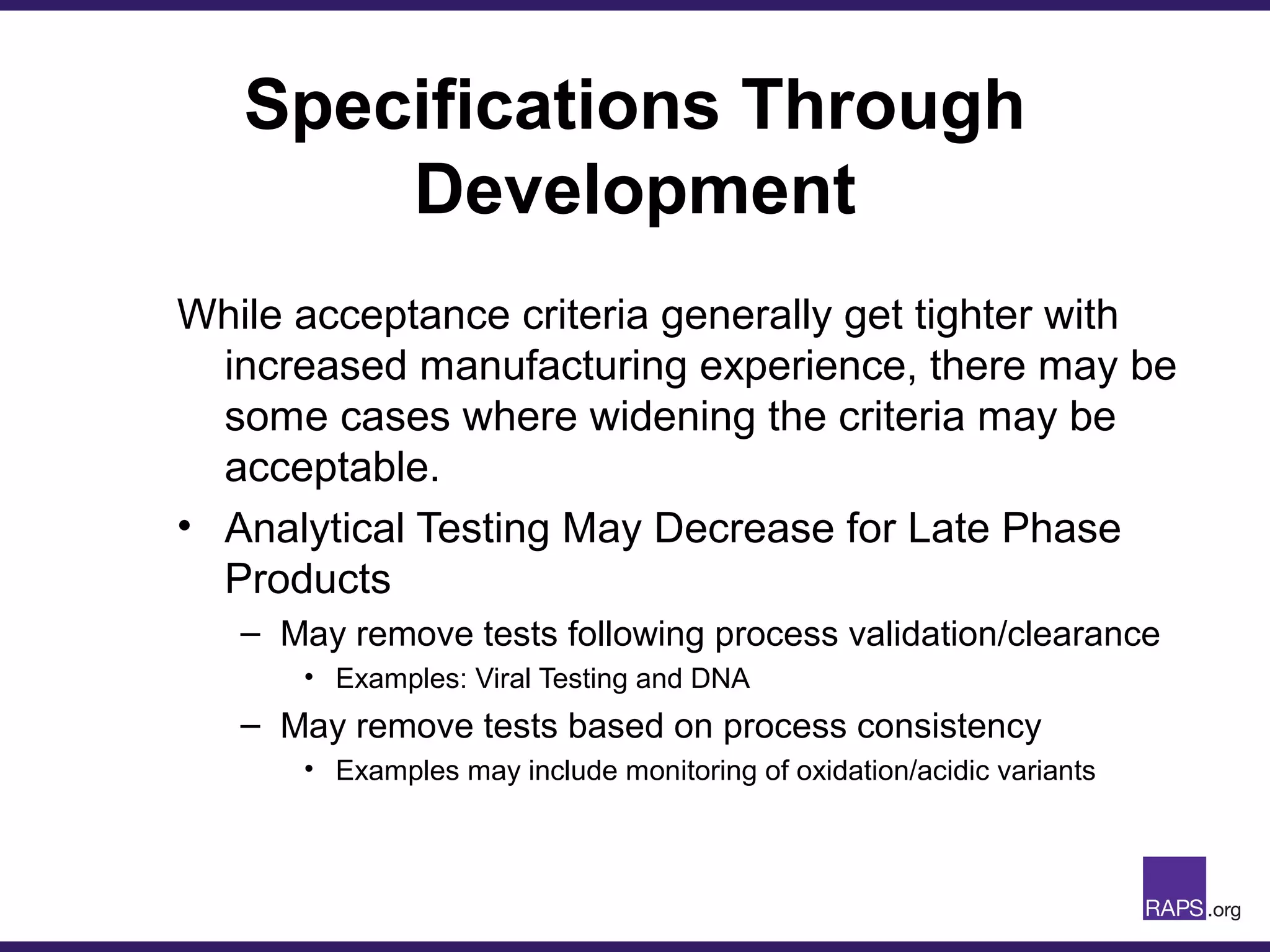 Specifications Through
Development
While acceptance criteria generally get tighter with
increased manufacturing experience, there may be
some cases where widening the criteria may be
acceptable.
• Analytical Testing May Decrease for Late Phase
Products
– May remove tests following process validation/clearance
• Examples: Viral Testing and DNA
– May remove tests based on process consistency
• Examples may include monitoring of oxidation/acidic variants
 