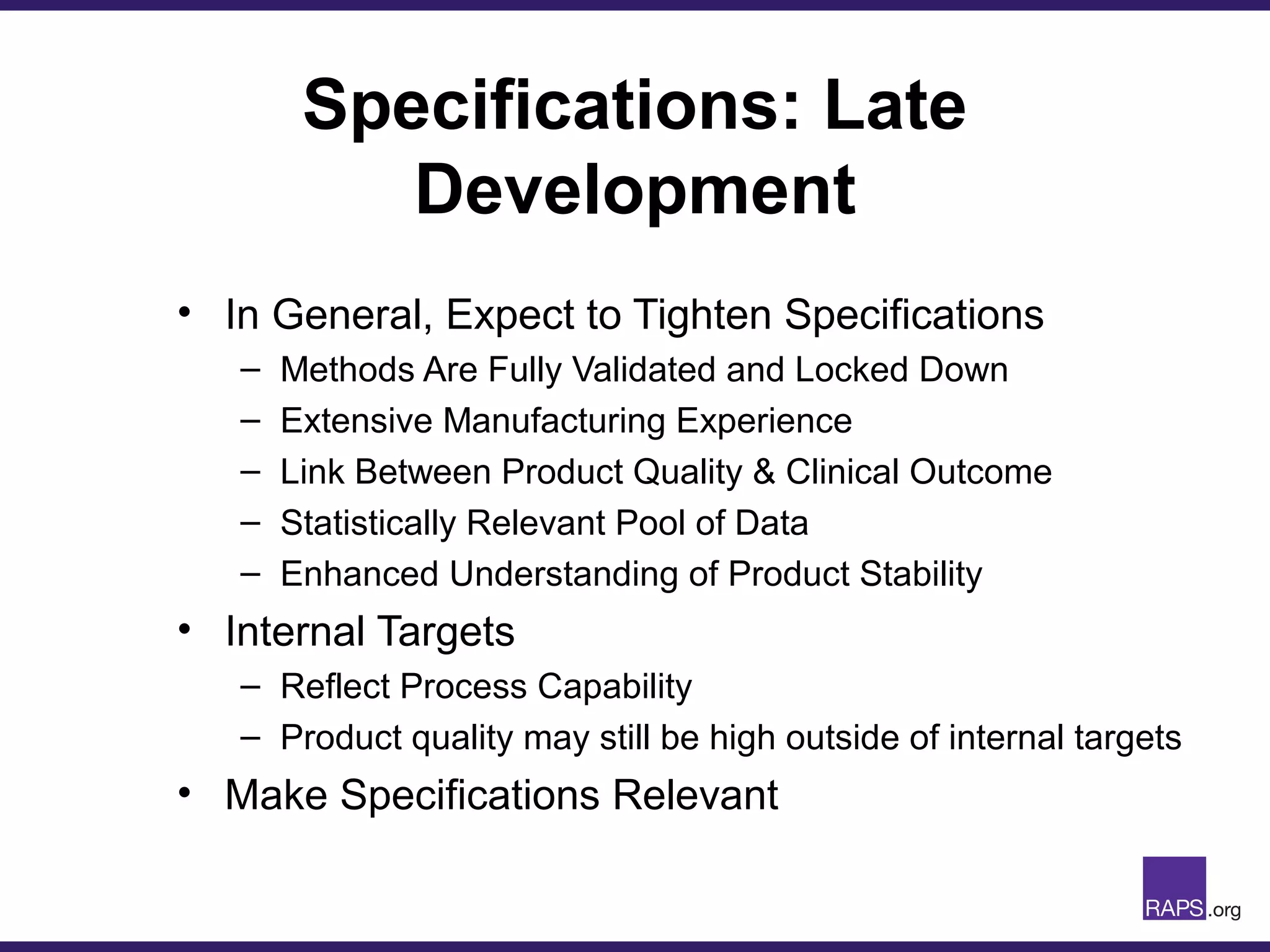 Specifications: Late
Development
• In General, Expect to Tighten Specifications
– Methods Are Fully Validated and Locked Down
– Extensive Manufacturing Experience
– Link Between Product Quality & Clinical Outcome
– Statistically Relevant Pool of Data
– Enhanced Understanding of Product Stability
• Internal Targets
– Reflect Process Capability
– Product quality may still be high outside of internal targets
• Make Specifications Relevant
 