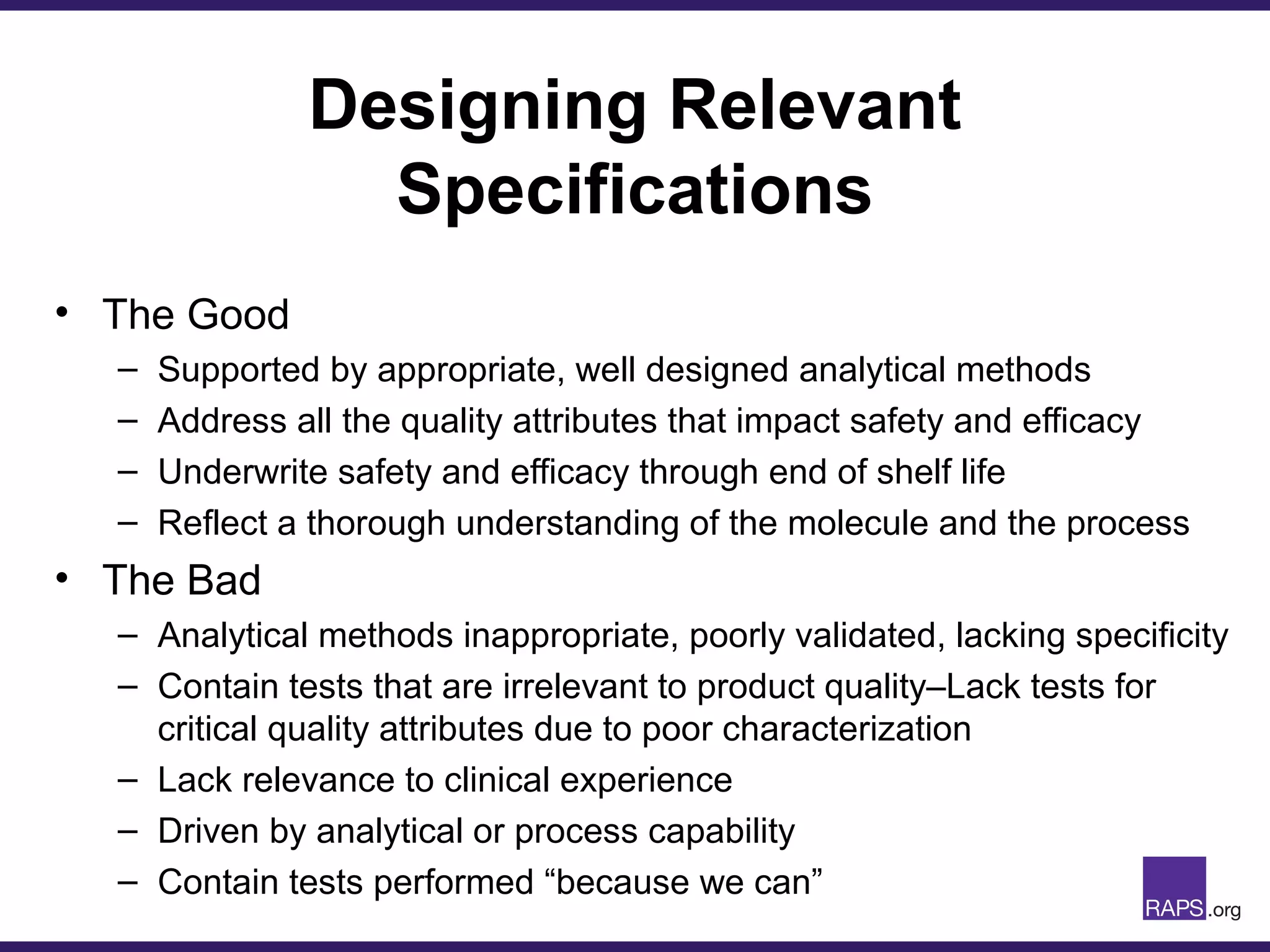 Designing Relevant
Specifications
• The Good
– Supported by appropriate, well designed analytical methods
– Address all the quality attributes that impact safety and efficacy
– Underwrite safety and efficacy through end of shelf life
– Reflect a thorough understanding of the molecule and the process
• The Bad
– Analytical methods inappropriate, poorly validated, lacking specificity
– Contain tests that are irrelevant to product quality–Lack tests for
critical quality attributes due to poor characterization
– Lack relevance to clinical experience
– Driven by analytical or process capability
– Contain tests performed “because we can”
 