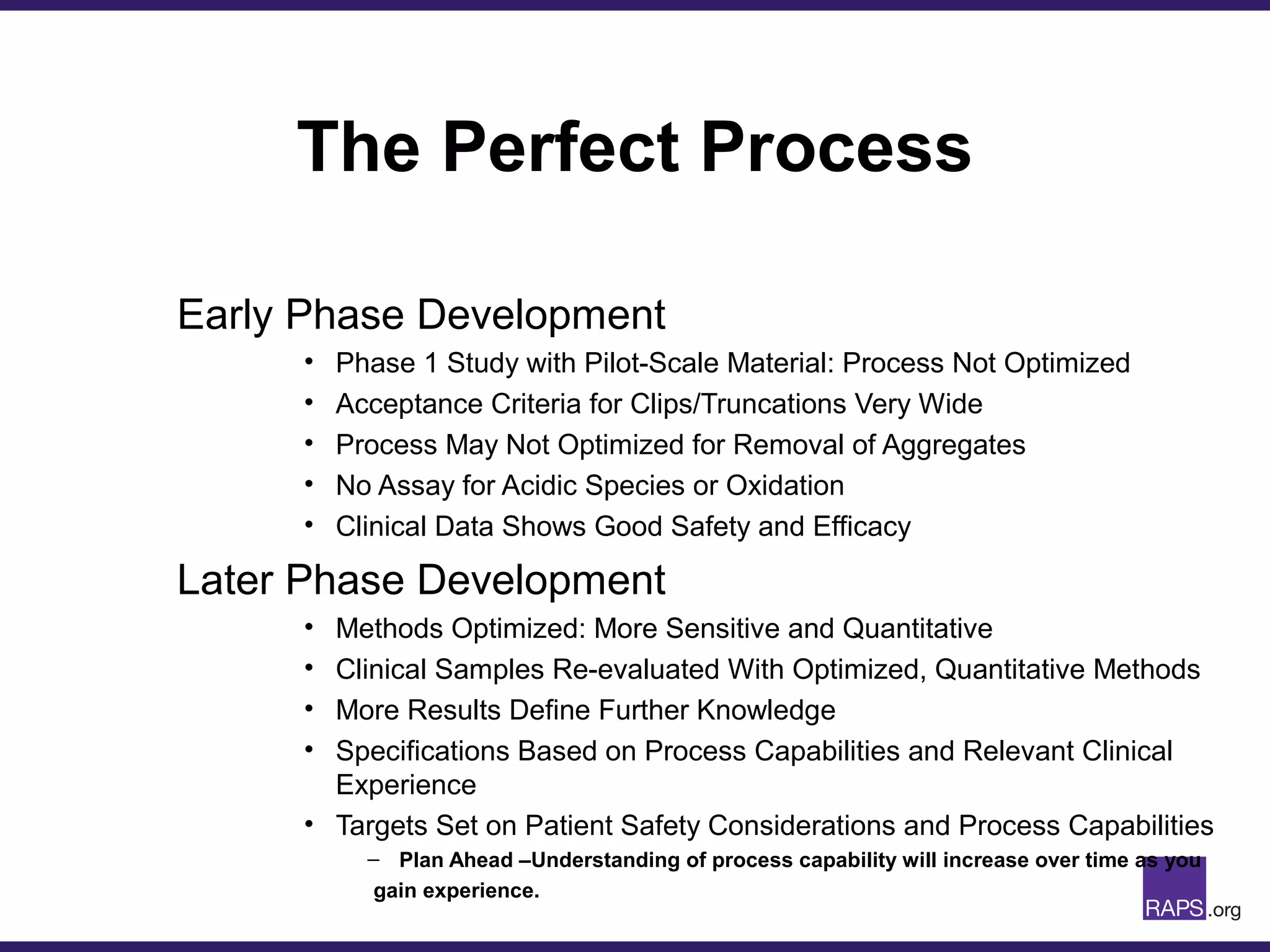The Perfect Process
Early Phase Development
• Phase 1 Study with Pilot-Scale Material: Process Not Optimized
• Acceptance Criteria for Clips/Truncations Very Wide
• Process May Not Optimized for Removal of Aggregates
• No Assay for Acidic Species or Oxidation
• Clinical Data Shows Good Safety and Efficacy
Later Phase Development
• Methods Optimized: More Sensitive and Quantitative
• Clinical Samples Re-evaluated With Optimized, Quantitative Methods
• More Results Define Further Knowledge
• Specifications Based on Process Capabilities and Relevant Clinical
Experience
• Targets Set on Patient Safety Considerations and Process Capabilities
– Plan Ahead –Understanding of process capability will increase over time as you
gain experience.
 