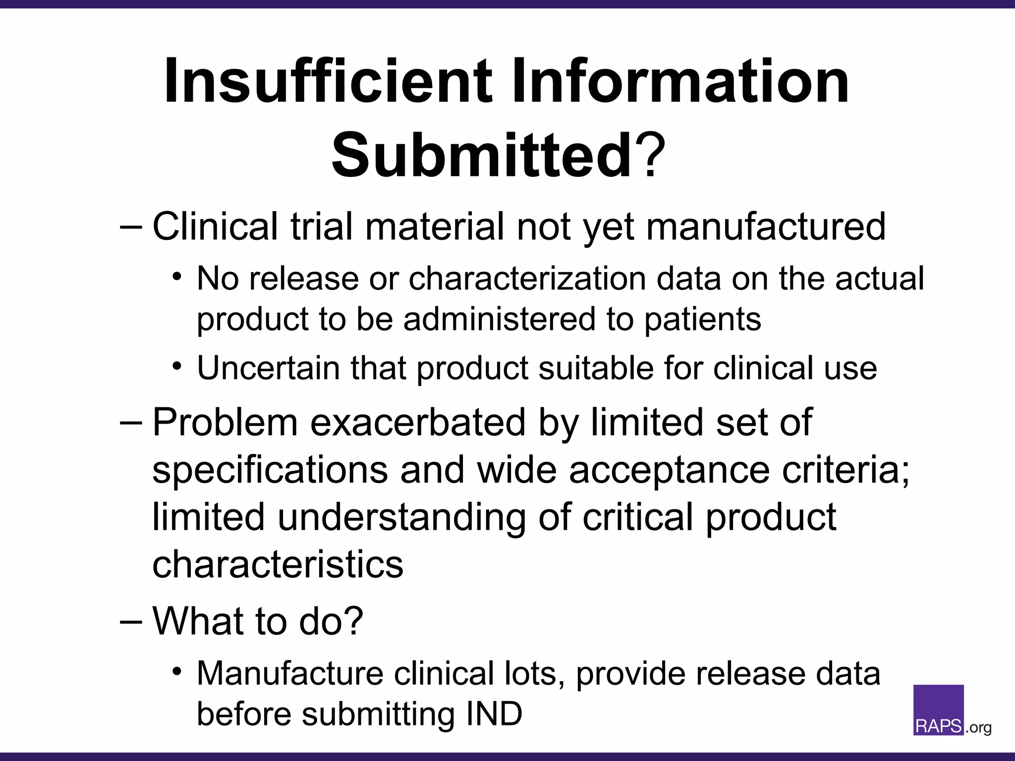 Insufficient Information
Submitted?
– Clinical trial material not yet manufactured
• No release or characterization data on the actual
product to be administered to patients
• Uncertain that product suitable for clinical use
– Problem exacerbated by limited set of
specifications and wide acceptance criteria;
limited understanding of critical product
characteristics
– What to do?
• Manufacture clinical lots, provide release data
before submitting IND
 