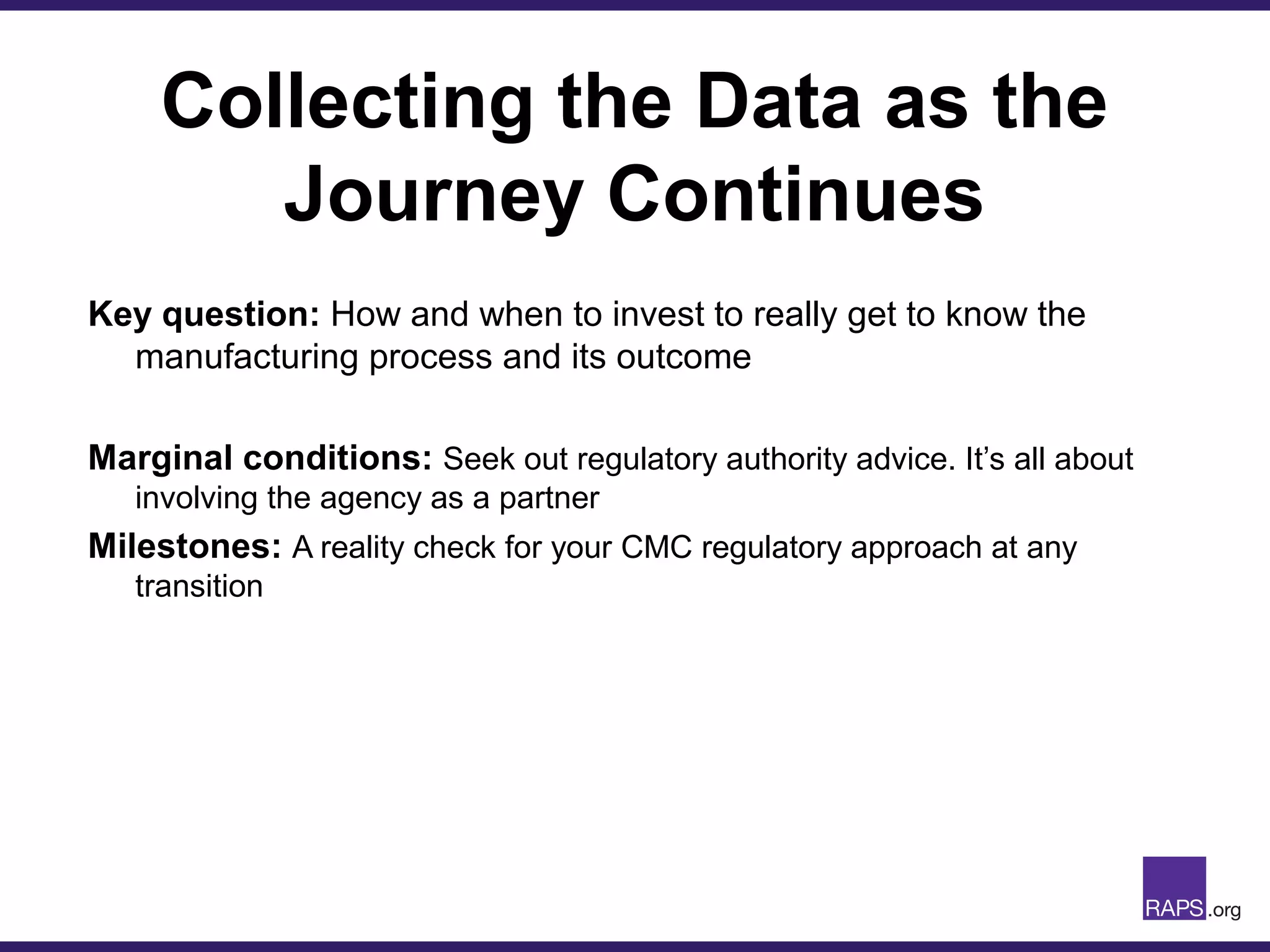 Collecting the Data as the
Journey Continues
Key question: How and when to invest to really get to know the
manufacturing process and its outcome
Marginal conditions: Seek out regulatory authority advice. It’s all about
involving the agency as a partner
Milestones: A reality check for your CMC regulatory approach at any
transition
 