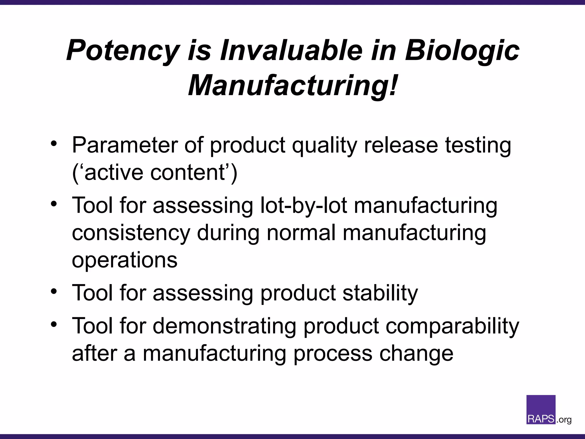 Potency is Invaluable in Biologic
Manufacturing!
• Parameter of product quality release testing
(‘active content’)
• Tool for assessing lot-by-lot manufacturing
consistency during normal manufacturing
operations
• Tool for assessing product stability
• Tool for demonstrating product comparability
after a manufacturing process change
 