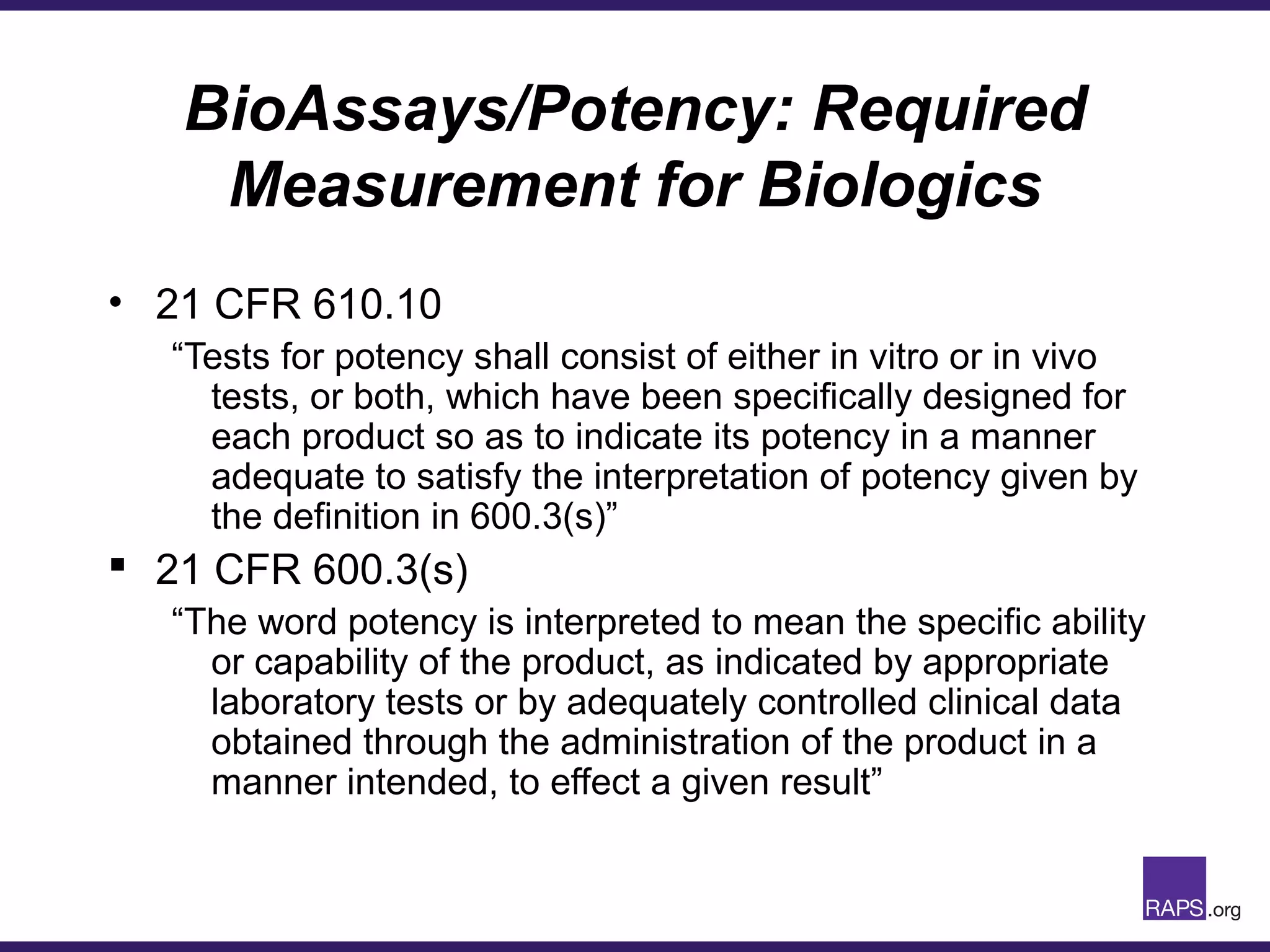 BioAssays/Potency: Required
Measurement for Biologics
• 21 CFR 610.10
“Tests for potency shall consist of either in vitro or in vivo
tests, or both, which have been specifically designed for
each product so as to indicate its potency in a manner
adequate to satisfy the interpretation of potency given by
the definition in 600.3(s)”
 21 CFR 600.3(s)
“The word potency is interpreted to mean the specific ability
or capability of the product, as indicated by appropriate
laboratory tests or by adequately controlled clinical data
obtained through the administration of the product in a
manner intended, to effect a given result”
 
