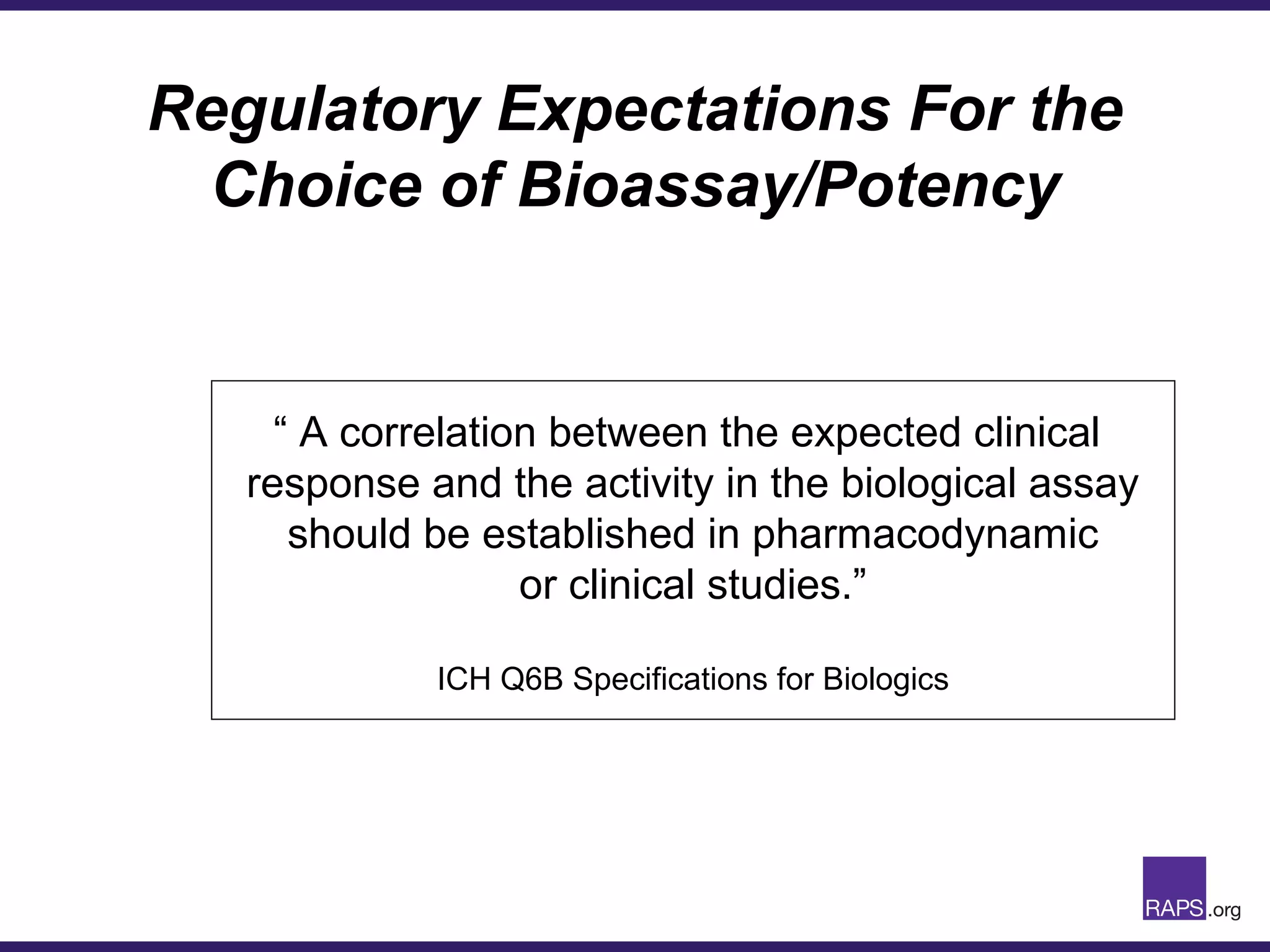 Regulatory Expectations For the
Choice of Bioassay/Potency
“ A correlation between the expected clinical
response and the activity in the biological assay
should be established in pharmacodynamic
or clinical studies.”
ICH Q6B Specifications for Biologics
 
