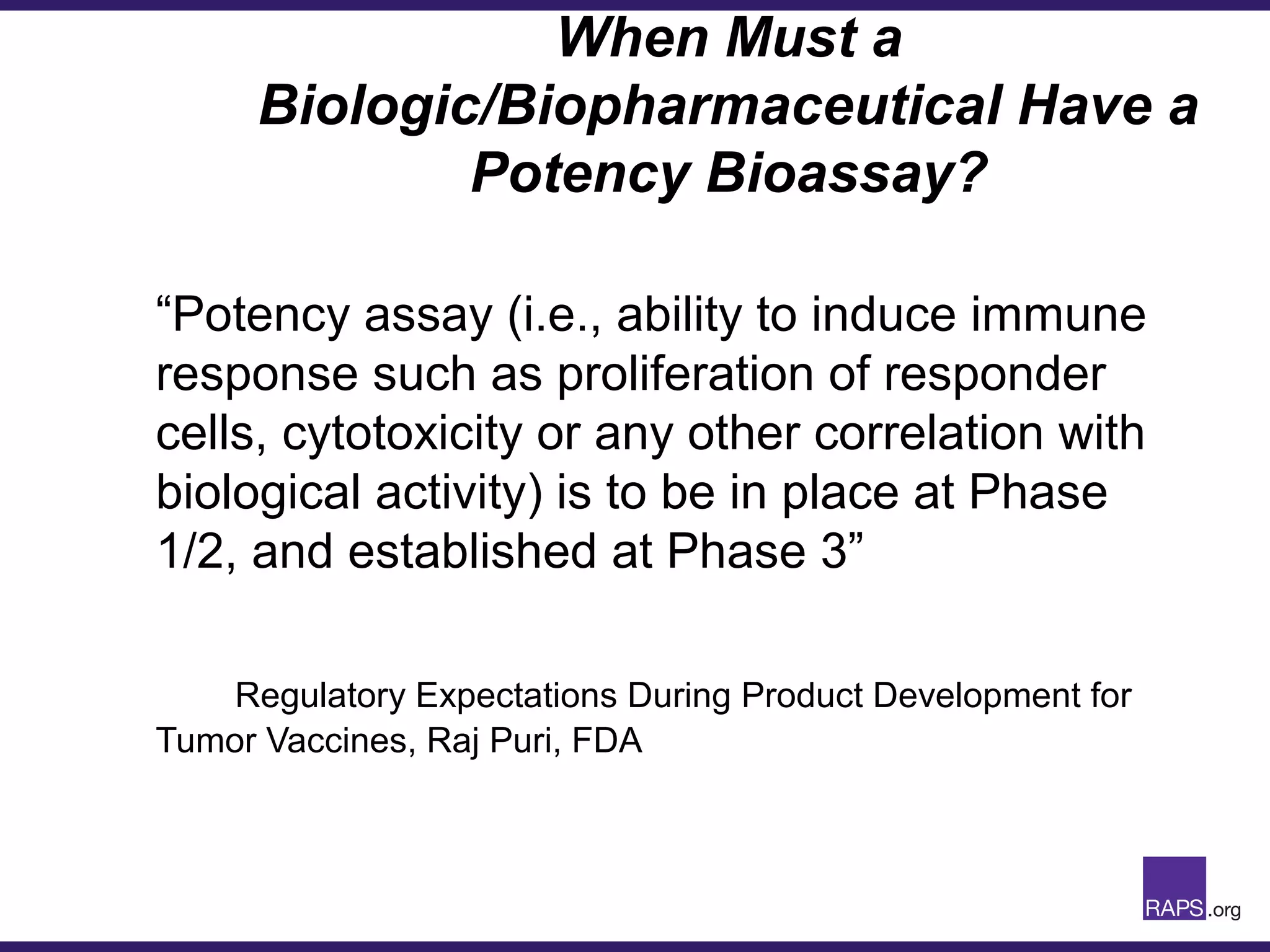 When Must a
Biologic/Biopharmaceutical Have a
Potency Bioassay?
“Potency assay (i.e., ability to induce immune
response such as proliferation of responder
cells, cytotoxicity or any other correlation with
biological activity) is to be in place at Phase
1/2, and established at Phase 3”
Regulatory Expectations During Product Development for
Tumor Vaccines, Raj Puri, FDA
 