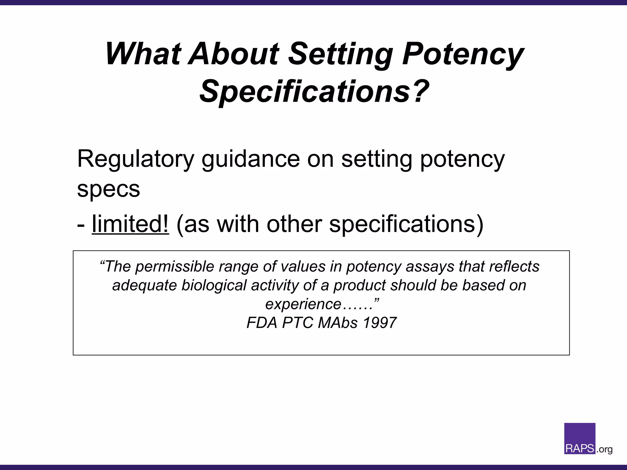 What About Setting Potency
Specifications?
Regulatory guidance on setting potency
specs
- limited! (as with other specifications)
“The permissible range of values in potency assays that reflects
adequate biological activity of a product should be based on
experience……”
FDA PTC MAbs 1997
 