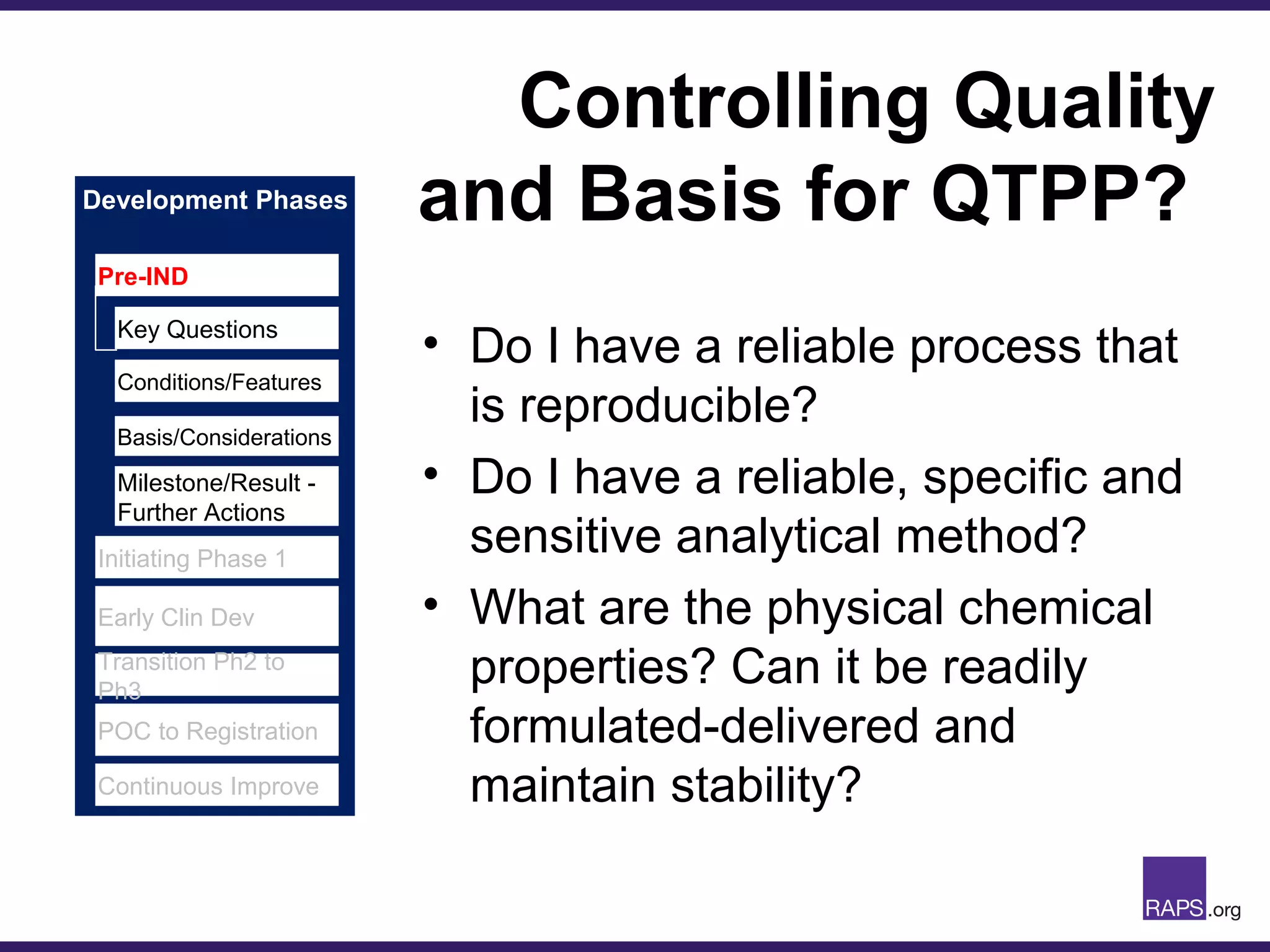 Development Phases
Controlling Quality
and Basis for QTPP?
• Do I have a reliable process that
is reproducible?
• Do I have a reliable, specific and
sensitive analytical method?
• What are the physical chemical
properties? Can it be readily
formulated-delivered and
maintain stability?
Pre-IND
Initiating Phase 1
Early Clin Dev
Transition Ph2 to
Ph3
POC to Registration
Continuous Improve
Key Questions
Conditions/Features
Basis/Considerations
Milestone/Result -
Further Actions
 