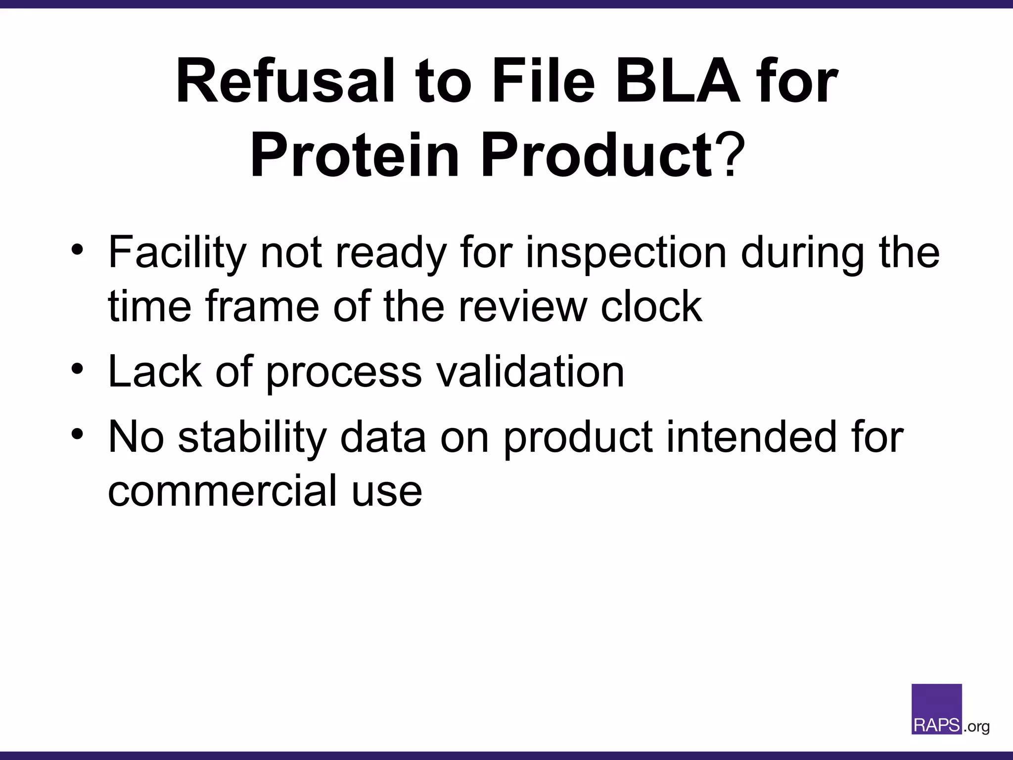 Refusal to File BLA for
Protein Product?
• Facility not ready for inspection during the
time frame of the review clock
• Lack of process validation
• No stability data on product intended for
commercial use
 