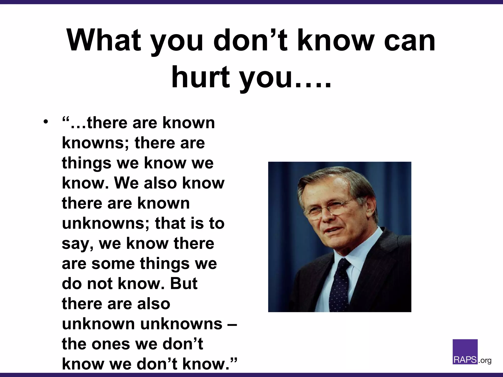 What you don’t know can
hurt you….
• “…there are known
knowns; there are
things we know we
know. We also know
there are known
unknowns; that is to
say, we know there
are some things we
do not know. But
there are also
unknown unknowns –
the ones we don’t
know we don’t know.”
 