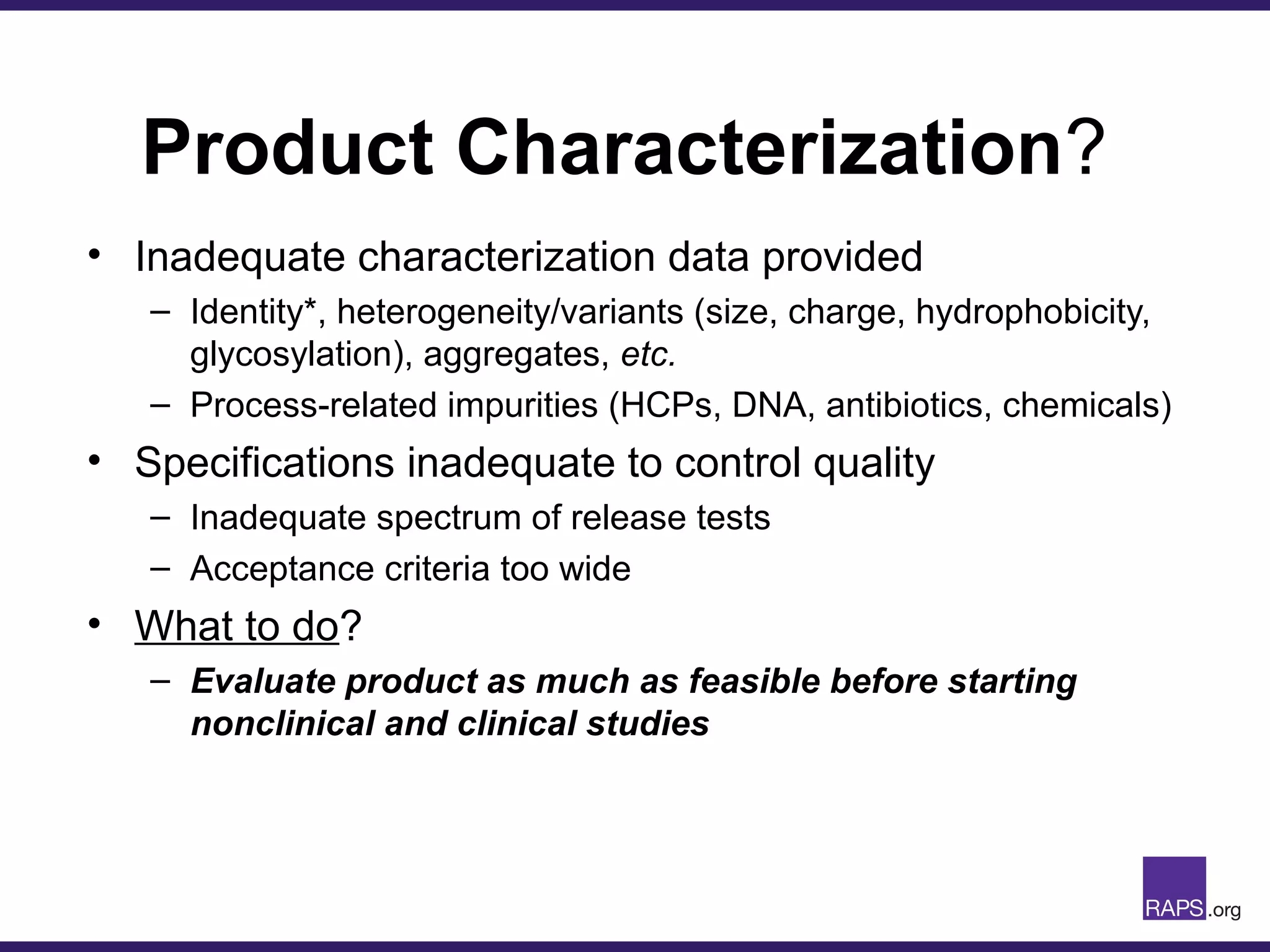 Product Characterization?
• Inadequate characterization data provided
– Identity*, heterogeneity/variants (size, charge, hydrophobicity,
glycosylation), aggregates, etc.
– Process-related impurities (HCPs, DNA, antibiotics, chemicals)
• Specifications inadequate to control quality
– Inadequate spectrum of release tests
– Acceptance criteria too wide
• What to do?
– Evaluate product as much as feasible before starting
nonclinical and clinical studies
 