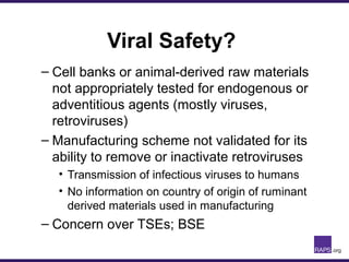 Viral Safety?
– Cell banks or animal-derived raw materials
not appropriately tested for endogenous or
adventitious agents (mostly viruses,
retroviruses)
– Manufacturing scheme not validated for its
ability to remove or inactivate retroviruses
• Transmission of infectious viruses to humans
• No information on country of origin of ruminant
derived materials used in manufacturing
– Concern over TSEs; BSE
 
