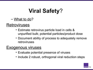 Viral Safety?
– What to do?
Retroviruses
• Estimate retrovirus particle load in cells &
unpurified bulk; potential particles/product dose
• Document ability of process to adequately remove
retroviruses
Exogenous viruses
• Evaluate potential presence of viruses
• Include 2 robust, orthogonal viral reduction steps
 