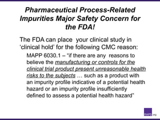 Pharmaceutical Process-Related
Impurities Major Safety Concern for
the FDA!
The FDA can place your clinical study in
‘clinical hold’ for the following CMC reason:
MAPP 6030.1 – “if there are any reasons to
believe the manufacturing or controls for the
clinical trial product present unreasonable health
risks to the subjects … such as a product with
an impurity profile indicative of a potential health
hazard or an impurity profile insufficiently
defined to assess a potential health hazard”
 