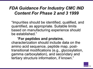 FDA Guidance For Industry CMC IND
Content For Phase 2 and 3 1999
“Impurities should be identified, qualified, and
quantified, as appropriate. Suitable limits
based on manufacturing experience should
be established.”
“For peptides and proteins,
characterization should include data on the
amino acid sequence, peptide map, post-
transitional modifications (e.g., glycosylation,
gamma carboxylation), and secondary and
tertiary structure information, if known.”
 