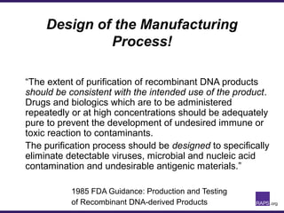Design of the Manufacturing
Process!
“The extent of purification of recombinant DNA products
should be consistent with the intended use of the product.
Drugs and biologics which are to be administered
repeatedly or at high concentrations should be adequately
pure to prevent the development of undesired immune or
toxic reaction to contaminants.
The purification process should be designed to specifically
eliminate detectable viruses, microbial and nucleic acid
contamination and undesirable antigenic materials.”
1985 FDA Guidance: Production and Testing
of Recombinant DNA-derived Products
 