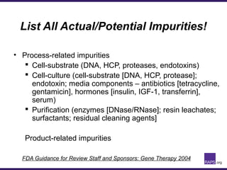 List All Actual/Potential Impurities!
• Process-related impurities
 Cell-substrate (DNA, HCP, proteases, endotoxins)
 Cell-culture (cell-substrate [DNA, HCP, protease];
endotoxin; media components – antibiotics [tetracycline,
gentamicin], hormones [insulin, IGF-1, transferrin],
serum)
 Purification (enzymes [DNase/RNase]; resin leachates;
surfactants; residual cleaning agents]
Product-related impurities
FDA Guidance for Review Staff and Sponsors: Gene Therapy 2004
 