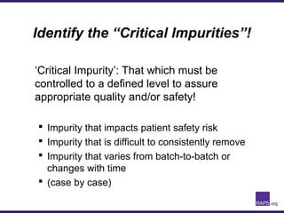 Identify the “Critical Impurities”!
‘Critical Impurity’: That which must be
controlled to a defined level to assure
appropriate quality and/or safety!
 Impurity that impacts patient safety risk
 Impurity that is difficult to consistently remove
 Impurity that varies from batch-to-batch or
changes with time
 (case by case)
 