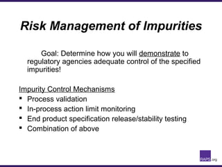 Risk Management of Impurities
Goal: Determine how you will demonstrate to
regulatory agencies adequate control of the specified
impurities!
Impurity Control Mechanisms
 Process validation
 In-process action limit monitoring
 End product specification release/stability testing
 Combination of above
 