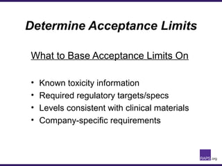 Determine Acceptance Limits
What to Base Acceptance Limits On
• Known toxicity information
• Required regulatory targets/specs
• Levels consistent with clinical materials
• Company-specific requirements
 