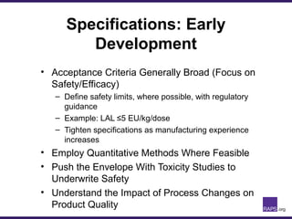 Specifications: Early
Development
• Acceptance Criteria Generally Broad (Focus on
Safety/Efficacy)
– Define safety limits, where possible, with regulatory
guidance
– Example: LAL ≤5 EU/kg/dose
– Tighten specifications as manufacturing experience
increases
• Employ Quantitative Methods Where Feasible
• Push the Envelope With Toxicity Studies to
Underwrite Safety
• Understand the Impact of Process Changes on
Product Quality
 