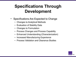 Specifications Through
Development
• Specifications Are Expected to Change
– Changes to Analytical Methods
– Evaluation of Stability Data
– Changes to Formulation
– Process Changes and Process Capability
– Enhanced Understanding (Characterization)
– Increased Manufacturing Experience
– Process Validation and Clearance Studies
 