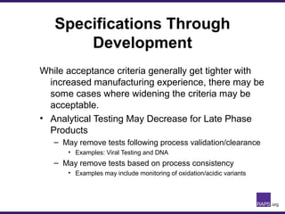 Specifications Through
Development
While acceptance criteria generally get tighter with
increased manufacturing experience, there may be
some cases where widening the criteria may be
acceptable.
• Analytical Testing May Decrease for Late Phase
Products
– May remove tests following process validation/clearance
• Examples: Viral Testing and DNA
– May remove tests based on process consistency
• Examples may include monitoring of oxidation/acidic variants
 