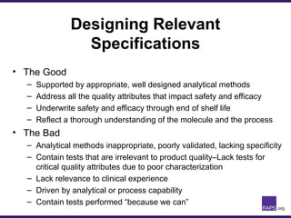 Designing Relevant
Specifications
• The Good
– Supported by appropriate, well designed analytical methods
– Address all the quality attributes that impact safety and efficacy
– Underwrite safety and efficacy through end of shelf life
– Reflect a thorough understanding of the molecule and the process
• The Bad
– Analytical methods inappropriate, poorly validated, lacking specificity
– Contain tests that are irrelevant to product quality–Lack tests for
critical quality attributes due to poor characterization
– Lack relevance to clinical experience
– Driven by analytical or process capability
– Contain tests performed “because we can”
 