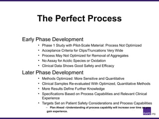 The Perfect Process
Early Phase Development
• Phase 1 Study with Pilot-Scale Material: Process Not Optimized
• Acceptance Criteria for Clips/Truncations Very Wide
• Process May Not Optimized for Removal of Aggregates
• No Assay for Acidic Species or Oxidation
• Clinical Data Shows Good Safety and Efficacy
Later Phase Development
• Methods Optimized: More Sensitive and Quantitative
• Clinical Samples Re-evaluated With Optimized, Quantitative Methods
• More Results Define Further Knowledge
• Specifications Based on Process Capabilities and Relevant Clinical
Experience
• Targets Set on Patient Safety Considerations and Process Capabilities
– Plan Ahead –Understanding of process capability will increase over time as you
gain experience.
 