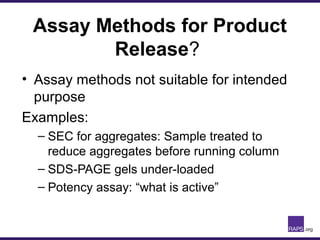 Assay Methods for Product
Release?
• Assay methods not suitable for intended
purpose
Examples:
– SEC for aggregates: Sample treated to
reduce aggregates before running column
– SDS-PAGE gels under-loaded
– Potency assay: “what is active”
 