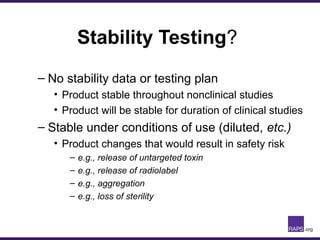 Stability Testing?
– No stability data or testing plan
• Product stable throughout nonclinical studies
• Product will be stable for duration of clinical studies
– Stable under conditions of use (diluted, etc.)
• Product changes that would result in safety risk
– e.g., release of untargeted toxin
– e.g., release of radiolabel
– e.g., aggregation
– e.g., loss of sterility
 