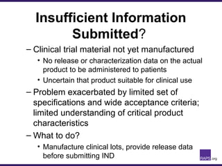 Insufficient Information
Submitted?
– Clinical trial material not yet manufactured
• No release or characterization data on the actual
product to be administered to patients
• Uncertain that product suitable for clinical use
– Problem exacerbated by limited set of
specifications and wide acceptance criteria;
limited understanding of critical product
characteristics
– What to do?
• Manufacture clinical lots, provide release data
before submitting IND
 