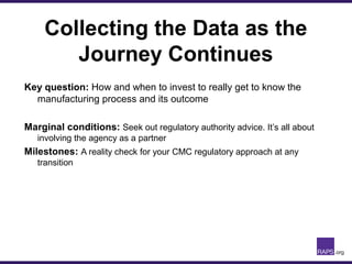 Collecting the Data as the
Journey Continues
Key question: How and when to invest to really get to know the
manufacturing process and its outcome
Marginal conditions: Seek out regulatory authority advice. It’s all about
involving the agency as a partner
Milestones: A reality check for your CMC regulatory approach at any
transition
 