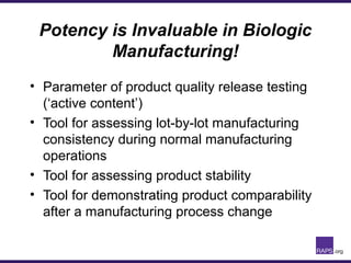 Potency is Invaluable in Biologic
Manufacturing!
• Parameter of product quality release testing
(‘active content’)
• Tool for assessing lot-by-lot manufacturing
consistency during normal manufacturing
operations
• Tool for assessing product stability
• Tool for demonstrating product comparability
after a manufacturing process change
 