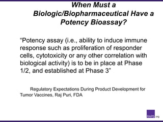 When Must a
Biologic/Biopharmaceutical Have a
Potency Bioassay?
“Potency assay (i.e., ability to induce immune
response such as proliferation of responder
cells, cytotoxicity or any other correlation with
biological activity) is to be in place at Phase
1/2, and established at Phase 3”
Regulatory Expectations During Product Development for
Tumor Vaccines, Raj Puri, FDA
 
