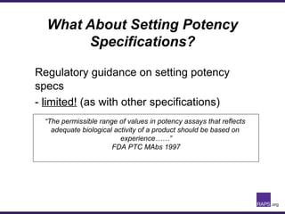 What About Setting Potency
Specifications?
Regulatory guidance on setting potency
specs
- limited! (as with other specifications)
“The permissible range of values in potency assays that reflects
adequate biological activity of a product should be based on
experience……”
FDA PTC MAbs 1997
 