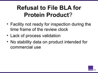 Refusal to File BLA for
Protein Product?
• Facility not ready for inspection during the
time frame of the review clock
• Lack of process validation
• No stability data on product intended for
commercial use
 
