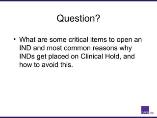 Question?
• What are some critical items to open an
IND and most common reasons why
INDs get placed on Clinical Hold, and
how to avoid this.
 