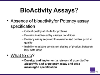 BioActivity Assays?
• Absence of bioactivity/or Potency assay
specification
– Critical quality attribute for proteins
– Proteins inactivated by various conditions
– Potency assay required to evaluate and control product
quality
– Inability to assure consistent dosing of product between
lots; safe dose
• What to do?
– Develop and implement a relevant & quantitative
bioactivity and or potency assay and set a
meaningful specification
 
