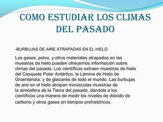 Como estudiar los Climas
del pasado
-BURBUJAS DE AIRE ATRAPADAS EN EL HIELO
Los gases, polvo, y otros materiales atrapados en las
muestras de hielo pueden ofrecernos información sobre
climas del pasado. Los científicos extraen muestras de hielo
del Casquete Polar Antártico, la Lámina de Hielo de
Groenlandia, y de glaciares de todo el mundo. Las burbujas
de aire en el hielo atrapan minúsculas muestras de
la atmósfera de la Tierra del pasado, dándole a los
científicos una manera de medir los niveles de dióxido de
carbono y otros gases en tiempos prehistóricos.
 