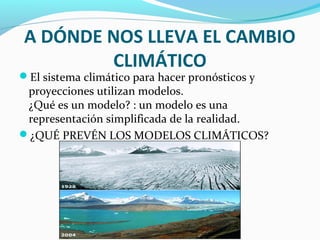 A DÓNDE NOS LLEVA EL CAMBIO
CLIMÁTICO
El sistema climático para hacer pronósticos y
proyecciones utilizan modelos.
¿Qué es un modelo? : un modelo es una
representación simplificada de la realidad.
¿QUÉ PREVÉN LOS MODELOS CLIMÁTICOS?
 