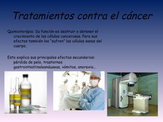 Tratamientos contra el cáncer Quimioterápia:  Su función es destruir o detener el crecimiento de las células cancerosas. Pero sus efectos también los “sufren” las células sanas del cuerpo. Esto explica sus principales efectos secundarios: pérdida de pelo, trastornos gastrointestinalesnáuseas, vómitos, anorexia… 