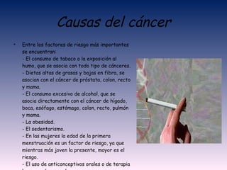 Causas del cáncer Entre los factores de riesgo más importantes se encuentran: - El consumo de tabaco o la exposición al humo, que se asocia con todo tipo de cánceres. - Dietas altas de grasas y bajas en fibra, se asocian con el cáncer de próstata, colon, recto y mama. - El consumo excesivo de alcohol, que se asocia directamente con el cáncer de hígado, boca, esófago, estómago, colon, recto, pulmón y mama. - La obesidad. - El sedentarismo. - En las mujeres la edad de la primera menstruación es un factor de riesgo, ya que mientras más joven la presente, mayor es el riesgo. - El uso de anticonceptivos orales o de terapia hormona de reemplazo. - Predisposición genética y hereditaria. 