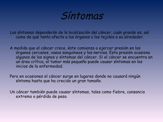Síntomas Los síntomas dependerán de la localización del cáncer, cuán grande es, así como de qué tanto afecta a los órganos o los tejidos a su alrededor.  A medida que el cáncer crece, éste comienza a ejercer presión en los órganos cercanos, vasos sanguíneos y los nervios. Esta presión ocasiona algunos de los signos y síntomas del cáncer. Si el cáncer se encuentra en un área crítica, el tumor más pequeño puede causar síntomas en los inicios de la enfermedad. Pero en ocasiones el cáncer surge en lugares donde no causará ningún síntoma hasta que ha crecido un gran tamaño. Un cáncer también puede causar síntomas, tales como fiebre, cansancio extremo o pérdida de peso. 