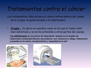 Tratamientos contra el cáncer Los tratamientos clásicos para el cáncer entran dentro del campo de la cirugía, la quimioterapia y la radioterapia. Cirugía:.  Se aplica en aquellos casos en los que el tumor está bien delimitado y no se ha extendido a otras partes del cuerpo.  La radioterapia   es una forma de tratamiento  basado en el empleo de radiaciones ionizantes).Efectos secundarios,   son cansancio y fatiga, inflamación y pesadez en la mama, enrojecimiento y sequedad en la piel   