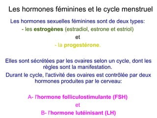 Les hormones féminines et le cycle menstruel
Les hormones sexuelles féminines sont de deux types:
- les estrogènes (estradiol, estrone et estriol)
et
- la progestérone.
Elles sont sécrétées par les ovaires selon un cycle, dont les
règles sont la manifestation.
Durant le cycle, l'activité des ovaires est contrôlée par deux
hormones produites par le cerveau:
A- l'hormone folliculostimulante (FSH)
et
B- l'hormone lutéinisant (LH)

 