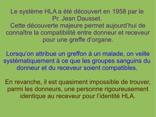 Le système HLA a été découvert en 1958 par le
Pr. Jean Dausset.
Cette découverte majeure permet aujourd’hui de
connaître la compatibilité entre donneur et receveur
pour une greffe d’organe.
Lorsqu’on attribue un greffon à un malade, on veille
systématiquement à ce que les groupes sanguins du
donneur et du receveur soient compatibles.
En revanche, il est quasiment impossible de trouver,
parmi les donneurs, une personne rigoureusement
identique au receveur pour l’identité HLA.

 