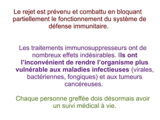 Le rejet est prévenu et combattu en bloquant
partiellement le fonctionnement du système de
défense immunitaire.
Les traitements immunosuppresseurs ont de
nombreux effets indésirables. Ils ont
l’inconvénient de rendre l’organisme plus
vulnérable aux maladies infectieuses (virales,
bactériennes, fongiques) et aux tumeurs
cancéreuses.
Chaque personne greffée dois désormais avoir
un suivi médical à vie.

 
