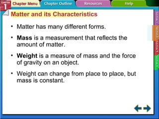 Section 1-2 Matter and its Characteristics Matter has many different forms. Mass  is a measurement that reflects the amount of matter. Weight   is a measure of mass and the force of gravity on an object. Weight can change from place to place, but mass is constant. 